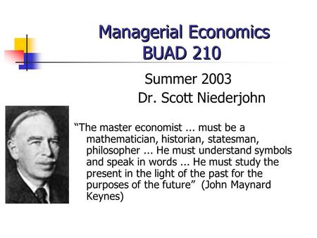 Managerial Economics BUAD 210 Summer 2003 Dr. Scott Niederjohn “The master economist... must be a mathematician, historian, statesman, philosopher... He.