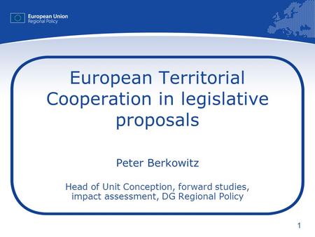 1 European Territorial Cooperation in legislative proposals Peter Berkowitz Head of Unit Conception, forward studies, impact assessment, DG Regional Policy.