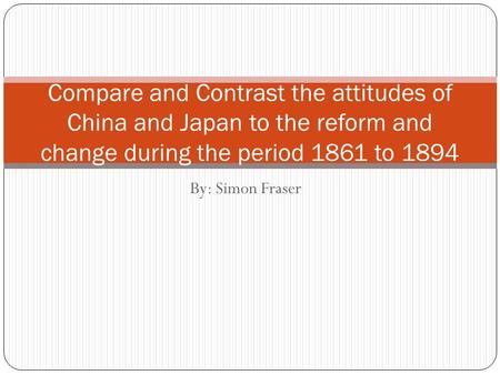 By: Simon Fraser Compare and Contrast the attitudes of China and Japan to the reform and change during the period 1861 to 1894.