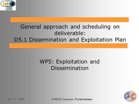 6-7 / 3 /2006 INSEAD Campus - Fontainebleau WP5: Exploitation and Dissemination General approach and scheduling on deliverable: D5.1 Dissemination and.