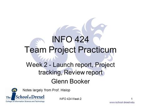 Www.ischool.drexel.edu INFO 424 Team Project Practicum Week 2 - Launch report, Project tracking, Review report Glenn Booker Notes largely from Prof. Hislop.