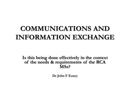 COMMUNICATIONS AND INFORMATION EXCHANGE Is this being done effectively in the context of the needs & requirements of the RCA MSs? Dr John F Easey.