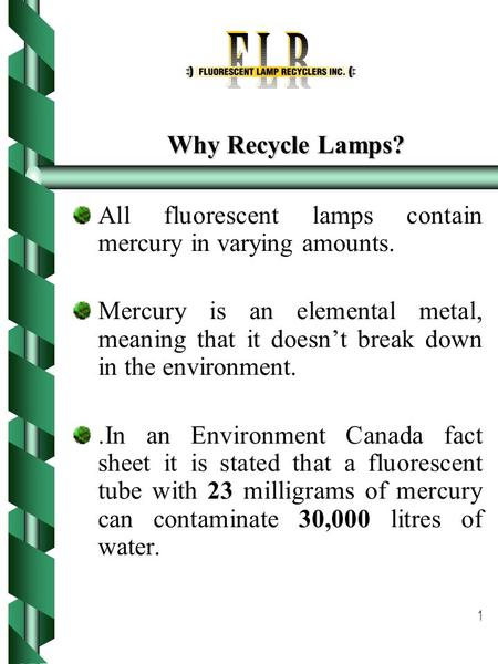1 Why Recycle Lamps? All fluorescent lamps contain mercury in varying amounts. Mercury is an elemental metal, meaning that it doesn’t break down in the.