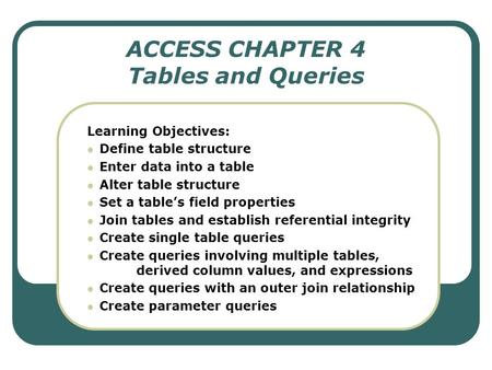 ACCESS CHAPTER 4 Tables and Queries Learning Objectives: Define table structure Enter data into a table Alter table structure Set a table’s field properties.