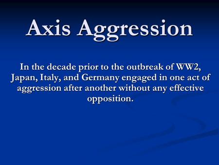Axis Aggression In the decade prior to the outbreak of WW2, Japan, Italy, and Germany engaged in one act of aggression after another without any effective.