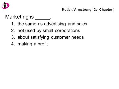 Kotler / Armstrong 12e, Chapter 1 Marketing is _____. 1. the same as advertising and sales 2. not used by small corporations 3. about satisfying customer.
