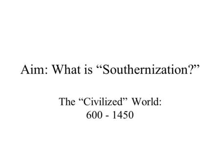 Aim: What is “Southernization?” The “Civilized” World: 600 - 1450.