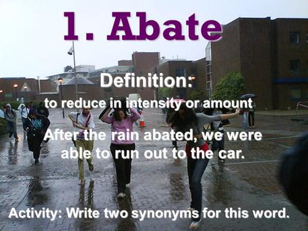 1. Abate Definition: to reduce in intensity or amount to reduce in intensity or amount After the rain abated, we were able to run out to the car. Activity: