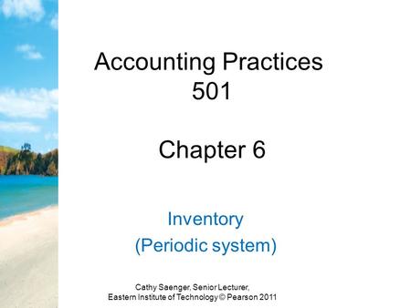 Accounting Practices 501 Chapter 6 Inventory (Periodic system) Cathy Saenger, Senior Lecturer, Eastern Institute of Technology © Pearson 2011.