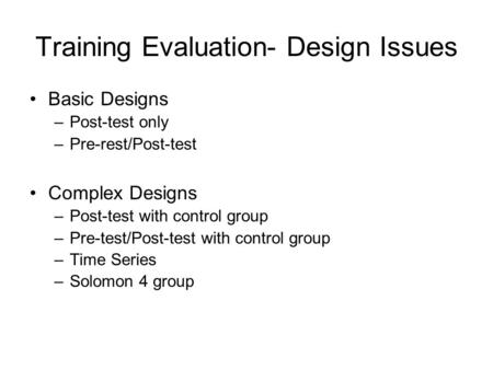 Training Evaluation- Design Issues Basic Designs –Post-test only –Pre-rest/Post-test Complex Designs –Post-test with control group –Pre-test/Post-test.