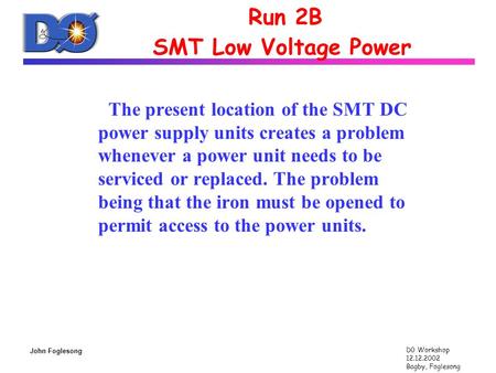 D0 Workshop 12.12.2002 Bagby, Foglesong John Foglesong Run 2B SMT Low Voltage Power The present location of the SMT DC power supply units creates a problem.