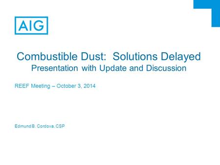 Combustible Dust: Solutions Delayed Presentation with Update and Discussion REEF Meeting – October 3, 2014 Edmund B. Cordova, CSP.