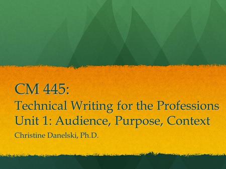 CM 445: Technical Writing for the Professions Unit 1: Audience, Purpose, Context Christine Danelski, Ph.D.