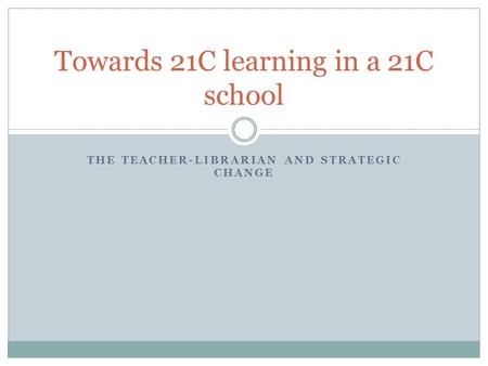 THE TEACHER-LIBRARIAN AND STRATEGIC CHANGE Towards 21C learning in a 21C school.
