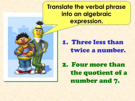 Translate the verbal phrase into an algebraic expression. 1. Three less than twice a number. 2. Four more than the quotient of a number and 7.
