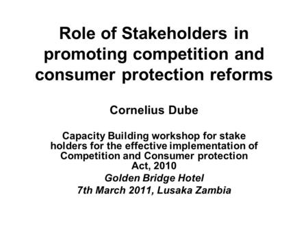 Role of Stakeholders in promoting competition and consumer protection reforms Cornelius Dube Capacity Building workshop for stake holders for the effective.