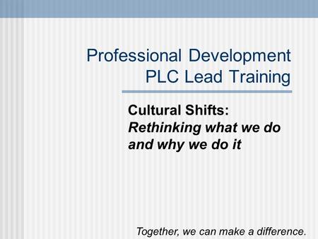 Professional Development PLC Lead Training Cultural Shifts: Rethinking what we do and why we do it Together, we can make a difference.