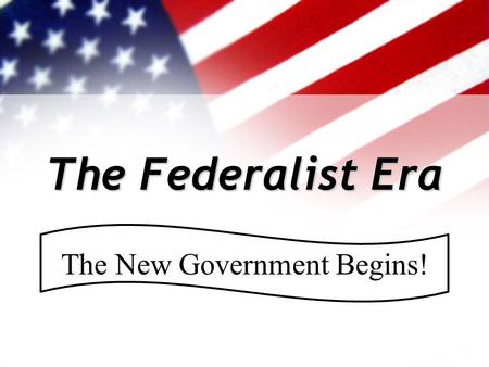 The Federalist Era The New Government Begins!. Where were we… Under the Constitution, the U.S. developed & prospered for the first 35 years. Feelings.