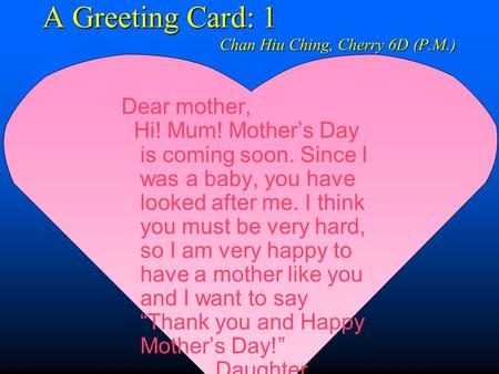 A Greeting Card: 1 Chan Hiu Ching, Cherry 6D (P.M.) Dear mother, Hi! Mum! Mother’s Day is coming soon. Since I was a baby, you have looked after me. I.