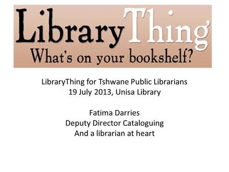 LibraryThing for Tshwane Public Librarians 19 July 2013, Unisa Library Fatima Darries Deputy Director Cataloguing And a librarian at heart.