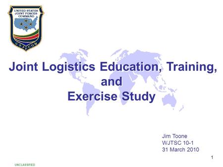 1 Joint Logistics Education, Training, and Exercise Study Joint Logistics Education, Training, and Exercise Study Jim Toone WJTSC 10-1 31 March 2010 UNCLASSIFIED.