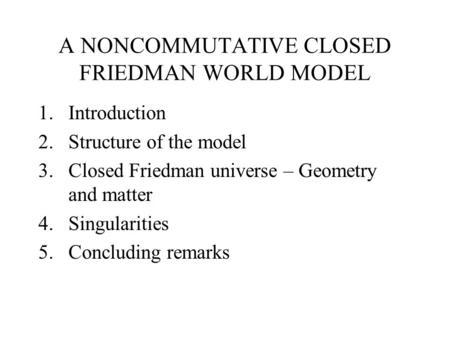 A NONCOMMUTATIVE CLOSED FRIEDMAN WORLD MODEL 1.Introduction 2.Structure of the model 3.Closed Friedman universe – Geometry and matter 4.Singularities 5.Concluding.