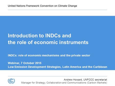 Andrew Howard, UNFCCC secretariat Manager for Strategy, Collaboration and Communications (Carbon Markets) Introduction to INDCs and the role of economic.