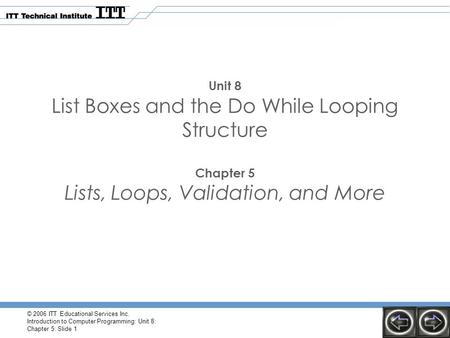 © 2006 ITT Educational Services Inc. Introduction to Computer Programming: Unit 8: Chapter 5: Slide 1 Unit 8 List Boxes and the Do While Looping Structure.