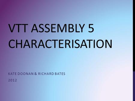 VTT ASSEMBLY 5 CHARACTERISATION KATE DOONAN & RICHARD BATES 2012.