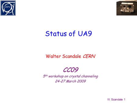 W. Scandale 1 Status of UA9 Walter Scandale CERN CC09 5 th workshop on crystal channeling 24-27 March 2009.