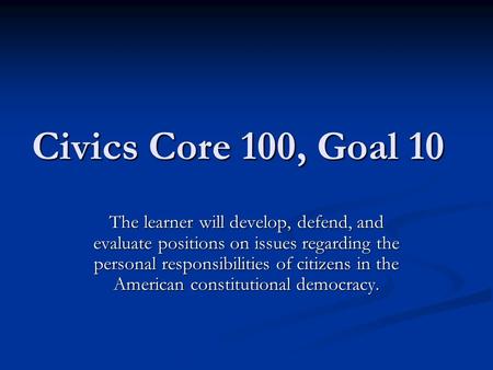 Civics Core 100, Goal 10 The learner will develop, defend, and evaluate positions on issues regarding the personal responsibilities of citizens in the.