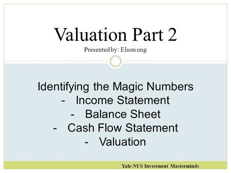 Valuation Part 2 Presented by: Elson ong Yale-NUS Investment Masterminds Identifying the Magic Numbers -Income Statement -Balance Sheet -Cash Flow Statement.