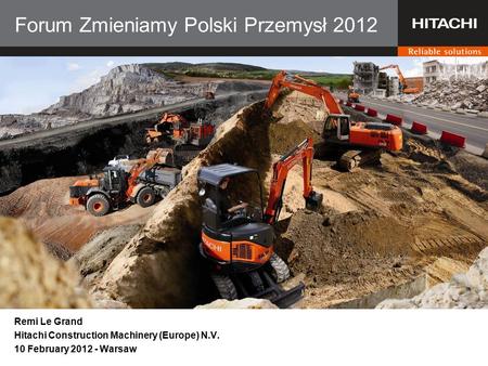 Forum Zmieniamy Polski Przemysł 2012 Remi Le Grand Hitachi Construction Machinery (Europe) N.V. 10 February 2012 - Warsaw.