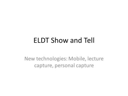 ELDT Show and Tell New technologies: Mobile, lecture capture, personal capture.