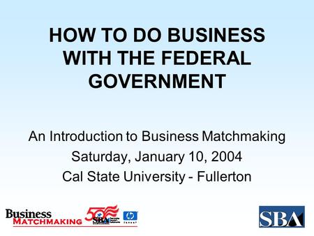 HOW TO DO BUSINESS WITH THE FEDERAL GOVERNMENT An Introduction to Business Matchmaking Saturday, January 10, 2004 Cal State University - Fullerton.