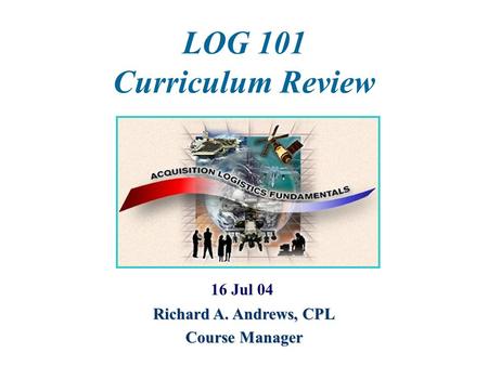 LOG 101 Curriculum Review 16 Jul 04 Richard A. Andrews, CPL Course Manager.