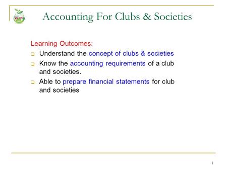 1 Accounting For Clubs & Societies Learning Outcomes:  Understand the concept of clubs & societies  Know the accounting requirements of a club and societies.