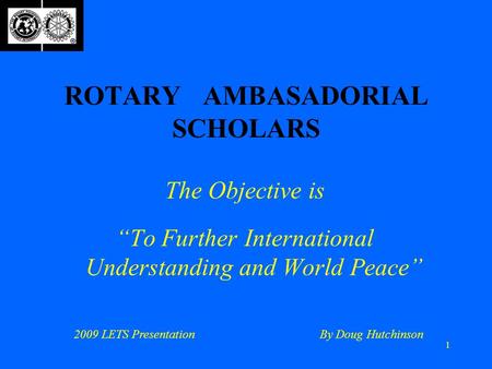 1 ROTARY AMBASADORIAL SCHOLARS The Objective is “To Further International Understanding and World Peace” 2009 LETS PresentationBy Doug Hutchinson.