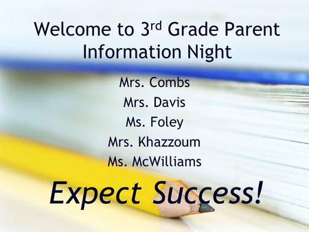 Welcome to 3 rd Grade Parent Information Night Mrs. Combs Mrs. Davis Ms. Foley Mrs. Khazzoum Ms. McWilliams Expect Success!