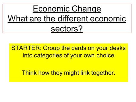 Economic Change What are the different economic sectors? STARTER: Group the cards on your desks into categories of your own choice Think how they might.