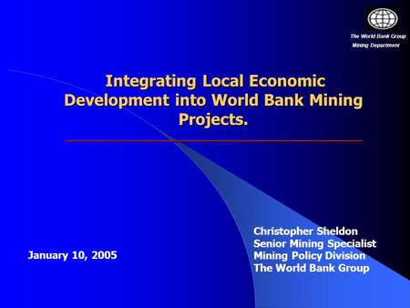 Christopher Sheldon Senior Mining Specialist Mining Policy Division The World Bank Group Integrating Local Economic Development into World Bank Mining.