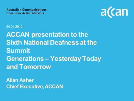 ACCAN presentation to the Sixth National Deafness at the Summit Generations – Yesterday Today and Tomorrow Allan Asher Chief Executive, ACCAN 24.04.2010.
