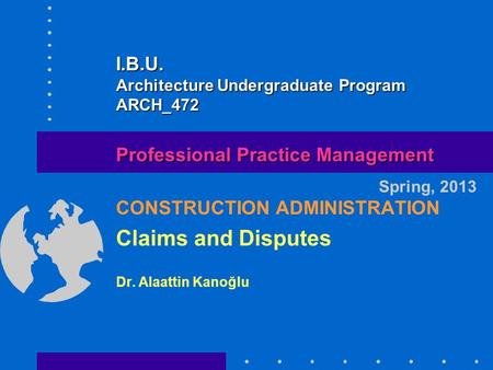 CONSTRUCTION ADMINISTRATION Claims and Disputes Dr. Alaattin Kanoğlu Spring, 2013 Professional Practice Management I.B.U. Architecture Undergraduate Program.