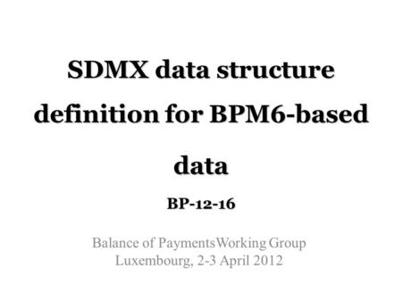 SDMX data structure definition for BPM6-based data BP-12-16 Balance of PaymentsWorking Group Luxembourg, 2-3 April 2012.
