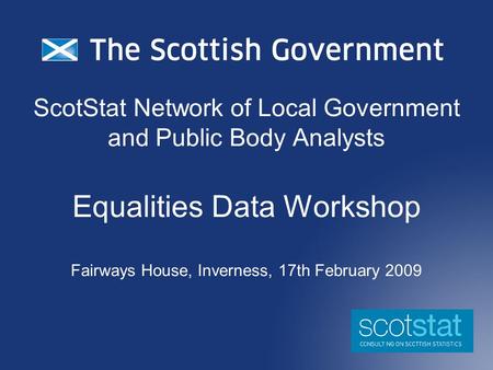 ScotStat Network of Local Government and Public Body Analysts Equalities Data Workshop Fairways House, Inverness, 17th February 2009.