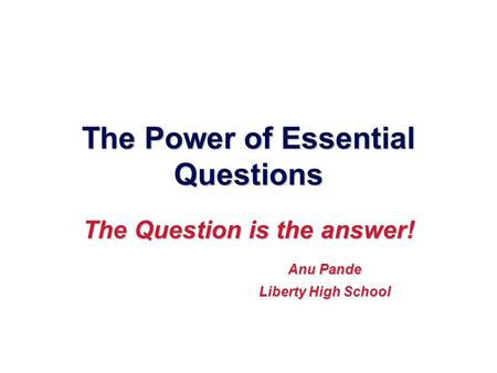The Power of Essential Questions The Question is the answer! Anu Pande Anu Pande Liberty High School Liberty High School.