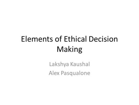 Elements of Ethical Decision Making Lakshya Kaushal Alex Pasqualone.