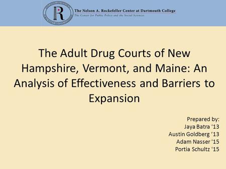 The Adult Drug Courts of New Hampshire, Vermont, and Maine: An Analysis of Effectiveness and Barriers to Expansion Prepared by: Jaya Batra ‘13 Austin Goldberg.