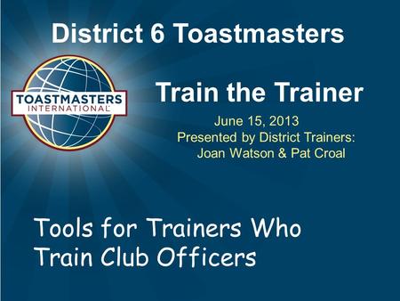 District 6 Toastmasters Train the Trainer June 15, 2013 Presented by District Trainers: Joan Watson & Pat Croal Tools for Trainers Who Train Club Officers.