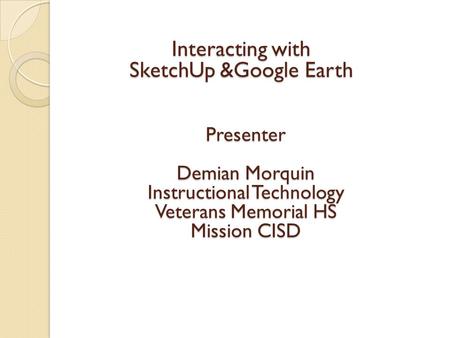 Interacting with SketchUp &Google Earth Presenter Demian Morquin Instructional Technology Veterans Memorial HS Mission CISD.